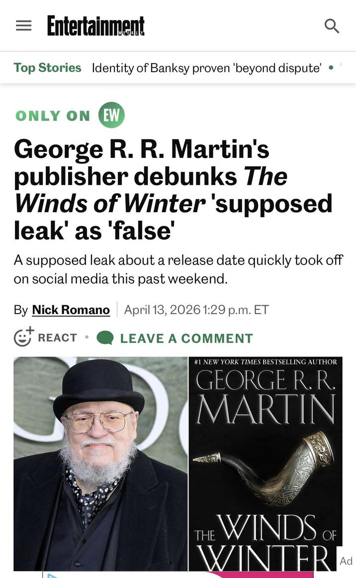= Entertainment Top Stories Identity of Banksy proven 'beyond dispute' ONLY ONEW George R. R. Martin's publisher debunks The Winds of Winter 'supposed leak' as 'false' A supposed leak about a release date quickly took off on social media this past weekend. By Nick Romano April 13, 2026 1:29 p.m. ET ☹ REACT . LEAVE A COMMENT #1 NEW YORK TIMES BESTSELLING AUTHOR GEORGE R. R. MARTIN OF THE WINDS WINTER Ad