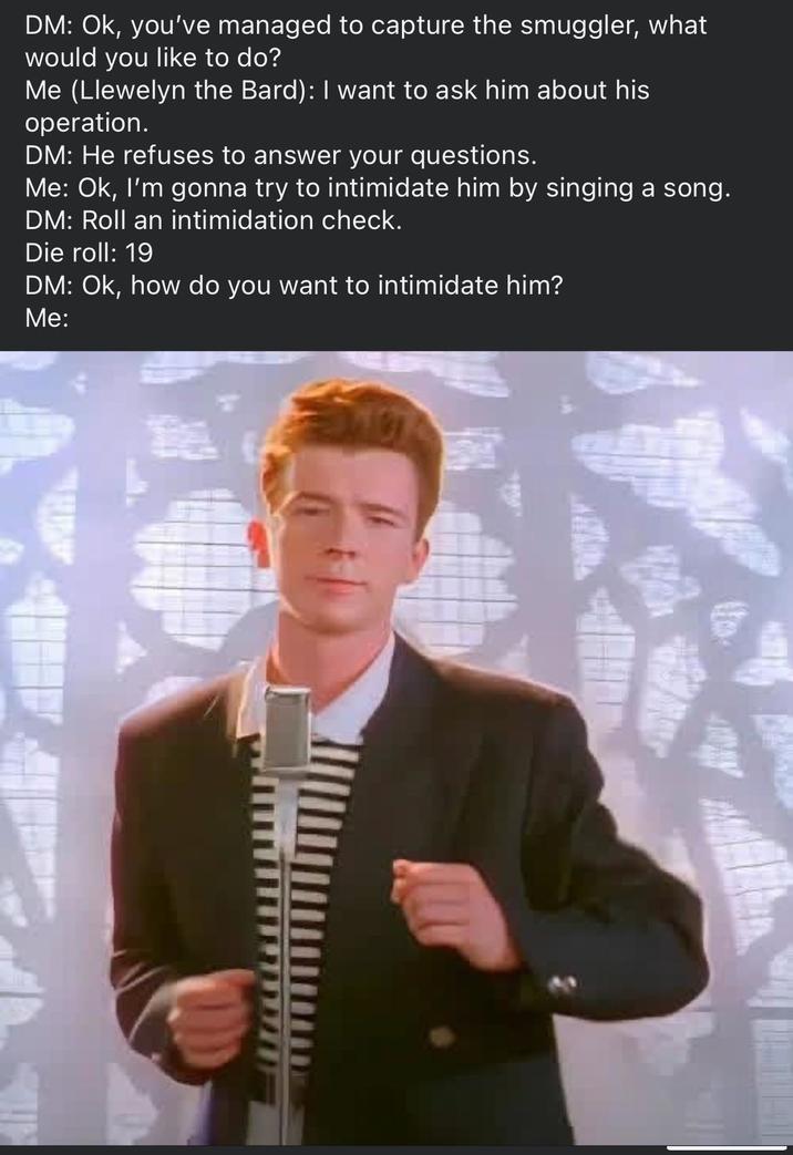 DM: Ok, you've managed to capture the smuggler, what would you like to do? Me (Llewelyn the Bard): I want to ask him about his operation. DM: He refuses to answer your questions. Me: Ok, I'm gonna try to intimidate him by singing a song. DM: Roll an intimidation check. Die roll: 19 DM: Ok, how do you want to intimidate him? Me: 距