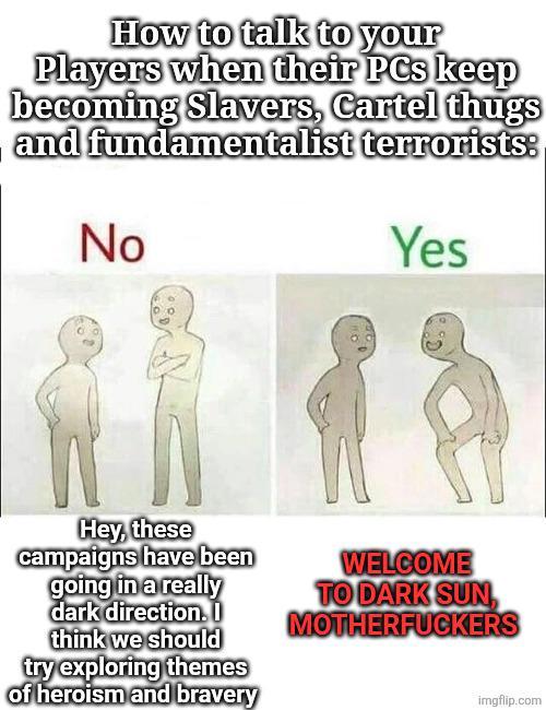 How to talk to your Players when their PCs keep becoming Slavers, Cartel thugs and fundamentalist terrorists: No Yes Hey, these campaigns have been going in a really dark direction. I think we should try exploring themes of heroism and bravery WELCOME TO DARK SUN M------------ imgflip.com