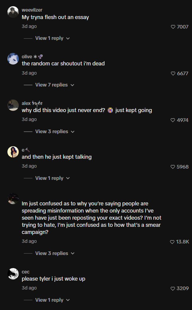 weevilzer My tryna flesh out an essay 3d ago View 1 reply olive *• the random car shoutout i'm dead 3d ago View 7 replies ✓ alex tats why did this video just never end? just kept going 3d ago View 3 replies ✓ e and then he just kept talking 3d ago View 1 reply Im just confused as to why you're saying people are spreading misinformation when the only accounts I've seen have just been reposting your exact videos? I'm not trying to hate, I'm just confused as to how that's a smear campaign? 3d ago View 3 replies ✓ cec please tyler i just woke up 3d ago View 1 reply ♥ 7007 ♥6677 4974 ♥ 5968 ❤ 13.8K 3209