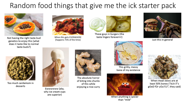 Random food things that give me the ick starter pack Not having the right taste bud genetics to enjoy this (what does it taste like to normal taste buds?) When this gets EVERWHERE (happens 75% of the time) These guys in burgers (the taste lingers foreverrrr) Too much cardamom in desserts Ewwwwww (aka, why ice cream cups are superior) The absolute horror of biting into chunks of this while enjoying a nice curry This gritty, messy bane of my existence When anything is spicier than "mild" Just this in general When meat stews are at least 50% bones ("but it's good for you!!1!", they said)