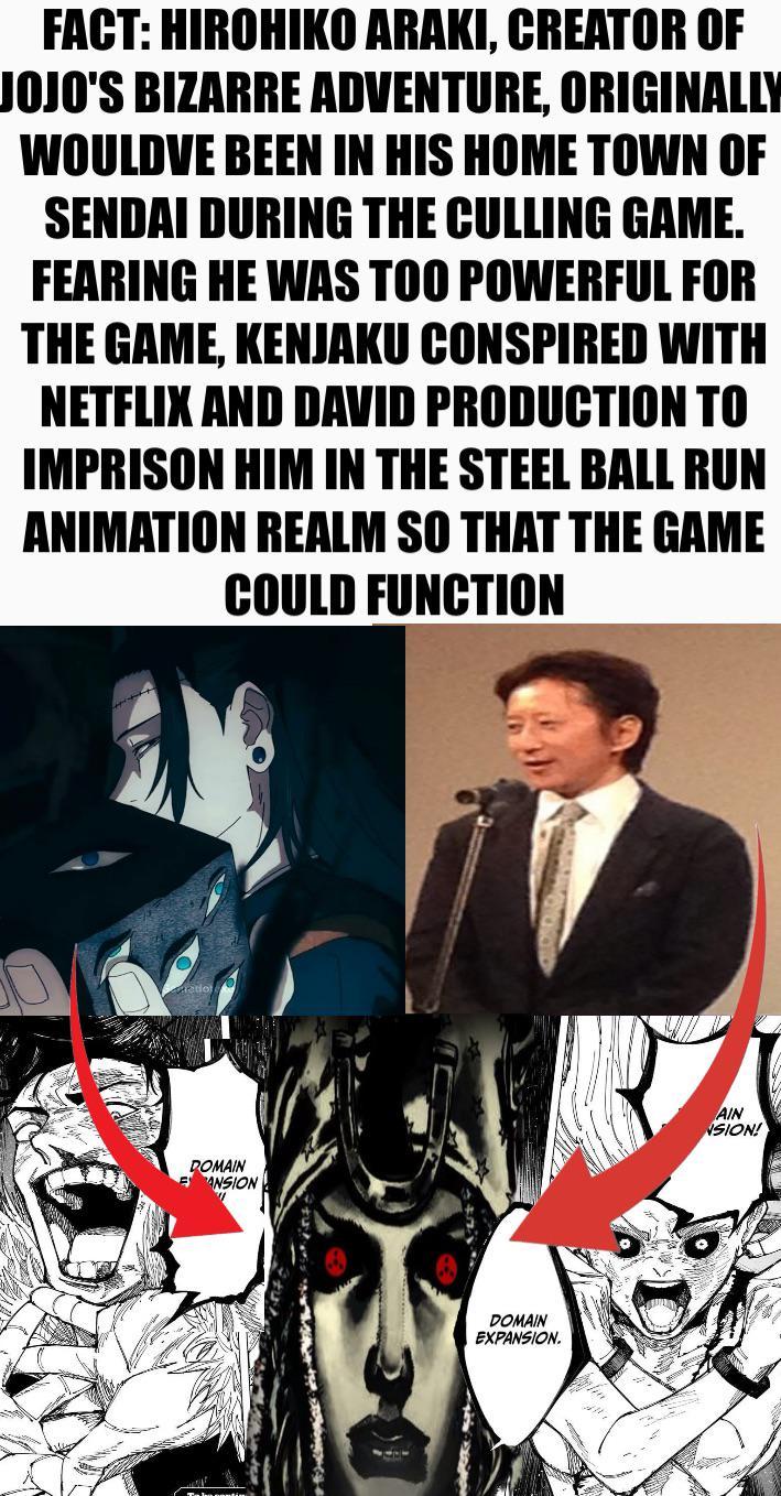 FACT: HIROHIKO ARAKI, CREATOR OF JOJO'S BIZARRE ADVENTURE, ORIGINALLY WOULDVE BEEN IN HIS HOME TOWN OF SENDAI DURING THE CULLING GAME. FEARING HE WAS TOO POWERFUL FOR THE GAME, KENJAKU CONSPIRED WITH NETFLIX AND DAVID PRODUCTION TO IMPRISON HIM IN THE STEEL BALL RUN ANIMATION REALM SO THAT THE GAME COULD FUNCTION DOMAIN ANSION DOMAIN EXPANSION. AIN NSION!