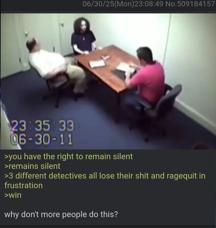 06/30/25(Mon)23:08:49 No.509184157 23:35:33 06-30-11 >you have the right to remain silent >remains silent >3 different detectives all lose their s--- and ragequit in frustration >win why don't more people do this?