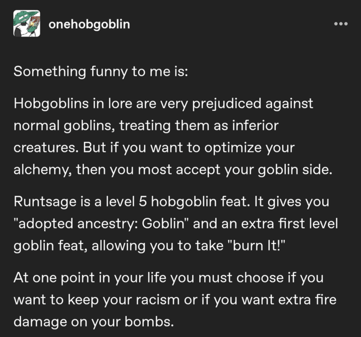 onehobgoblin Something funny to me is: Hobgoblins in lore are very prejudiced against normal goblins, treating them as inferior creatures. But if you want to optimize your alchemy, then you most accept your goblin side. Runtsage is a level 5 hobgoblin feat. It gives you "adopted ancestry: Goblin" and an extra first level goblin feat, allowing you to take "burn It!" At one point in your life you must choose if you want to keep your racism or if you want extra fire damage on your bombs.