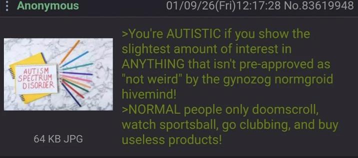 : Anonymous AUTISM SPECTRUM DISORDER 64 KB JPG 01/09/26(Fri)12:17:28 No.83619948 >You're AUTISTIC if you show the slightest amount of interest in ANYTHING that isn't pre-approved as "not weird" by the gynozog normgroid hivemind! >NORMAL people only doomscroll, watch sportsball, go clubbing, and buy useless products!