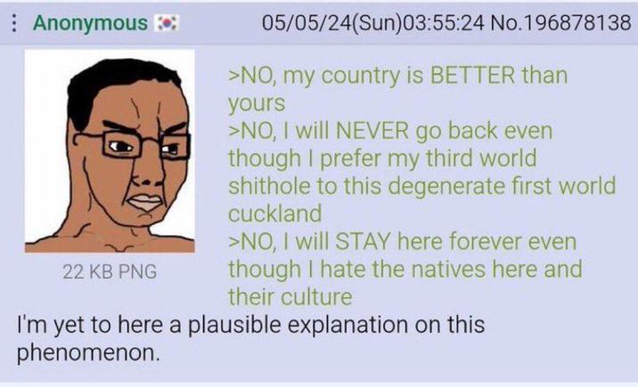 Anonymous 22 KB PNG 05/05/24(Sun)03:55:24 No.196878138 >NO, my country is BETTER than yours >NO, I will NEVER go back even though I prefer my third world s------- to this degenerate first world cuckland >NO, I will STAY here forever even though I hate the natives here and their culture I'm yet to here a plausible explanation on this phenomenon.