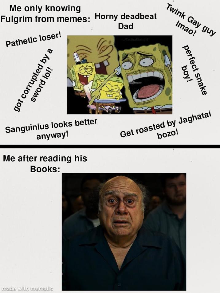 Me only knowing Fulgrim from memes: Horny deadbeat Pathetic loser! got corrupted by a sword lol! Dad u/TacticalSaint47 Twink Gay guy Imao! perfect snake boy! Sanguinius looks better anyway! Me after reading his Books: Get roasted by Jaghatai bozo! made with mematic