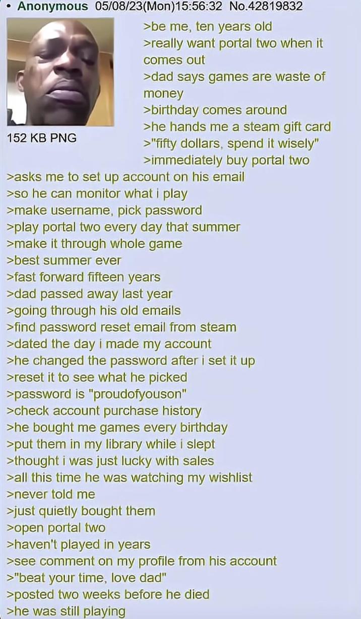 Anonymous 05/08/23(Mon)15:56:32 No.42819832 152 KB PNG >be me, ten years old >really want portal two when it comes out >dad says games are waste of money >birthday comes around >he hands me a steam gift card >"fifty dollars, spend it wisely" >immediately buy portal two >asks me to set up account on his email >so he can monitor what i play >make username, pick password >play portal two every day that summer >make it through whole game >best summer ever >fast forward fifteen years >dad passed away last year >going through his old emails >find password reset email from steam >dated the day i made my account >he changed the password after i set it up >reset it to see what he picked >password is "proudofyouson" >check account purchase history >he bought me games every birthday >put them in my library while i slept >thought i was just lucky with sales >all this time he was watching my wishlist >never told me >just quietly bought them >open portal two >haven't played in years >see comment on my profile from his account >"beat your time, love dad" >posted two weeks before he died >he was still playing