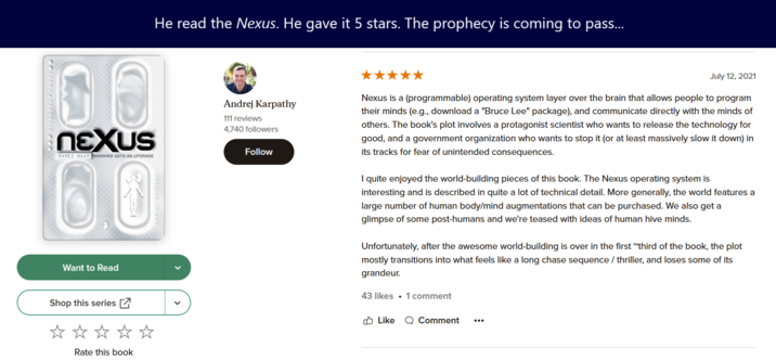 XXXXX000 91230035-000100 Andrej Karpathy 111 reviews 4,740 followers 05 nexus RAMEZ NAAM MANKIND GETS AN UPGRADE 60 He read the Nexus. He gave it 5 stars. The prophecy is coming to pass... Want to Read Shop this series Follow July 12, 2021 Nexus is a (programmable) operating system layer over the brain that allows people to program their minds (e.g., download a "Bruce Lee" package), and communicate directly with the minds of others. The book's plot involves a protagonist scientist who wants to release the technology for good, and a government organization who wants to stop it (or at least massively slow it down) in its tracks for fear of unintended consequences. I quite enjoyed the world-building pieces of this book. The Nexus operating system is interesting and is described in quite a lot of technical detail. More generally, the world features a large number of human body/mind augmentations that can be purchased. We also get a glimpse of some post-humans and we're teased with ideas of human hive minds. Unfortunately, after the awesome world-building is over in the first "third of the book, the plot mostly transitions into what feels like a long chase sequence / thriller, and loses some of its grandeur. 43 likes ⚫1 comment Like Comment Rate this book