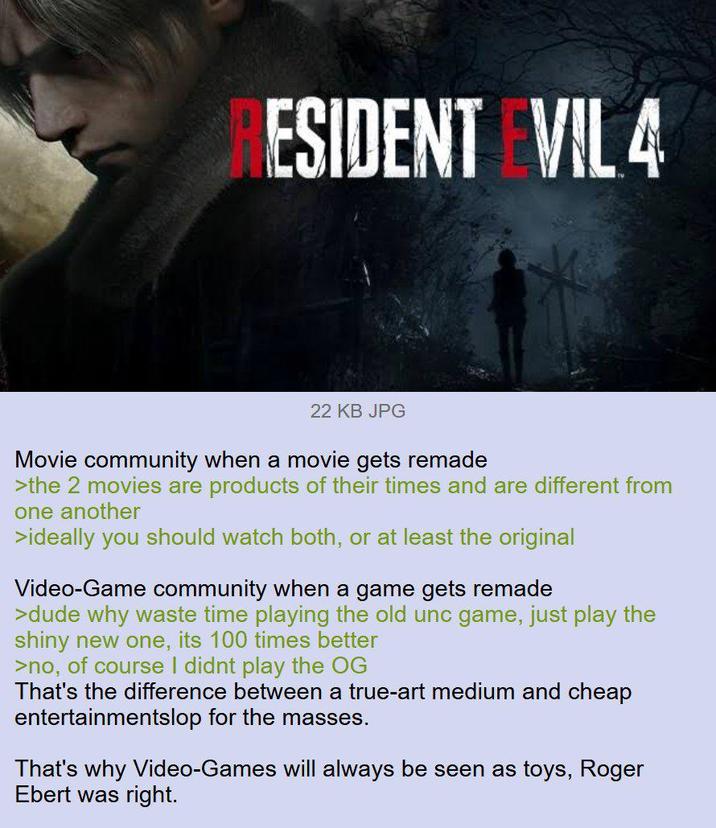 ESIDENT EVIL 4 22 KB JPG Movie community when a movie gets remade >the 2 movies are products of their times and are different from one another >ideally you should watch both, or at least the original Video-Game community when a game gets remade >dude why waste time playing the old unc game, just play the shiny new one, its 100 times better >no, of course I didnt play the OG That's the difference between a true-art medium and cheap entertainmentslop for the masses. That's why Video-Games will always be seen as toys, Roger Ebert was right.