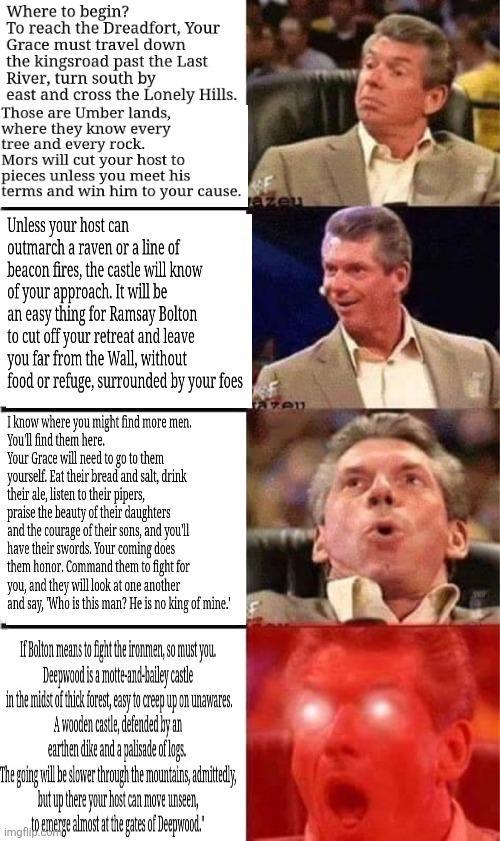 Where to begin? To reach the Dreadfort, Your Grace must travel down the kingsroad past the Last River, turn south by east and cross the Lonely Hills. Those are Umber lands, where they know every tree and every rock. Mors will cut your host to pieces unless you meet his terms and win him to your cause. Unless your host can outmarch a raven or a line of beacon fires, the castle will know of your approach. It will be an easy thing for Ramsay Bolton to cut off your retreat and leave you far from the Wall, without food or refuge, surrounded by your foes I know where you might find more men. You'll find them here. Your Grace will need to go to them yourself. Eat their bread and salt, drink their ale, listen to their pipers, praise the beauty of their daughters and the courage of their sons, and you'll have their swords. Your coming does them honor. Command them to fight for you, and they will look at one another and say, "Who is this man? He is no king of mine.' If Bolton means to fight the ironmen, so must you. Deepwood is a motte-and-bailey castle in the midst of thick forest, easy to creep up on unawares. A wooden castle, defended by an earthen d--- and a palisade of logs. The going will be slower through the mountains, admittedly, but up there your host can move unseen, img to emerge almost at the gates of Deepwood." azeu zen