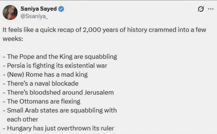 Saniya Sayed @Ssaniya_ It feels like a quick recap of 2,000 years of history crammed into a few weeks: -The Pope and the King are squabbling - Persia is fighting its existential war - (New) Rome has a mad king - There's a naval blockade -There's bloodshed around Jerusalem - The Ottomans are flexing - Small Arab states are squabbling with each other - Hungary has just overthrown its ruler
