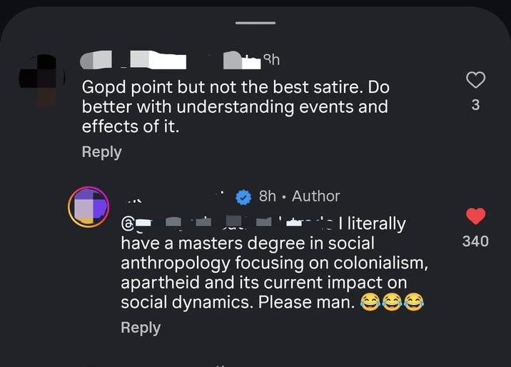 Sh Gopd point but not the best satire. Do better with understanding events and effects of it. Reply 3 8h • Author - I literally 340 have a masters degree in social anthropology focusing on colonialism, apartheid and its current impact on social dynamics. Please man. Reply ee