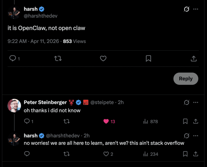 harsh @harshthedev it is OpenClaw, not open claw 9:22 AM Apr 11, 2026 853 Views 1 Peter Steinberger oh thanks i did not know 1 @steipete. 2h Σ 13 878 Reply harsh @harshthedev • 2h no worries! we are all here to learn, aren't we? this ain't stack overflow 27 2 lil 234 Q