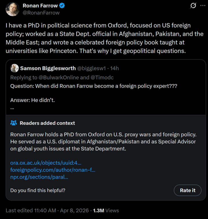 Ronan Farrow @Ronan Farrow ... I have a PhD in political science from Oxford, focused on US foreign policy; worked as a State Dept. official in Afghanistan, Pakistan, and the Middle East; and wrote a celebrated foreign policy book taught at universities like Princeton. That's why I get geopolitical questions. Samson Bigglesworth @bigglesw1 · 14h Replying to @BulwarkOnline and @Timodc Question: When did Ronan Farrow become a foreign policy expert??? Answer: He didn't. Readers added context Ronan Farrow holds a PhD from Oxford on U.S. proxy wars and foreign policy. He served as a U.S. diplomat in Afghanistan/Pakistan and as Special Advisor on global youth issues at the State Department. ora.ox.ac.uk/objects/uuid:4... foreignpolicy.com/author/ronan-f... npr.org/sections/paral... Do you find this helpful? Rate it Last edited 11:40 AM · Apr 8, 2026 · 1.3M Views