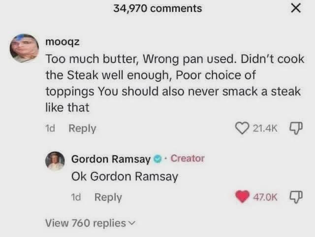 34,970 comments mooqz Too much butter, Wrong pan used. Didn't cook the Steak well enough, Poor choice of toppings You should also never smack a steak like that 1d Reply Gordon Ramsay. Creator Ok Gordon Ramsay 21.4K 1d Reply View 760 replies ▾ 47.0K