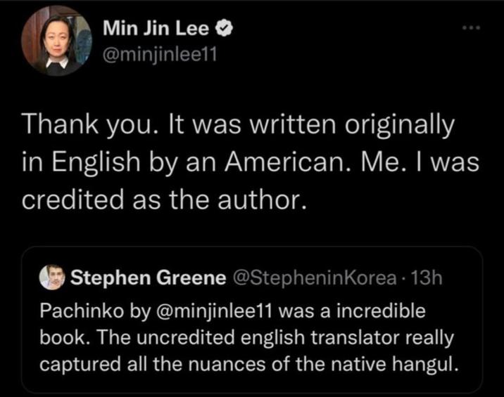 Min Jin Lee @minjinlee11 800 Thank you. It was written originally in English by an American. Me. I was credited as the author. Stephen Greene @Stephenin Korea · 13h Pachinko by @minjinlee11 was a incredible book. The uncredited english translator really captured all the nuances of the native hangul.
