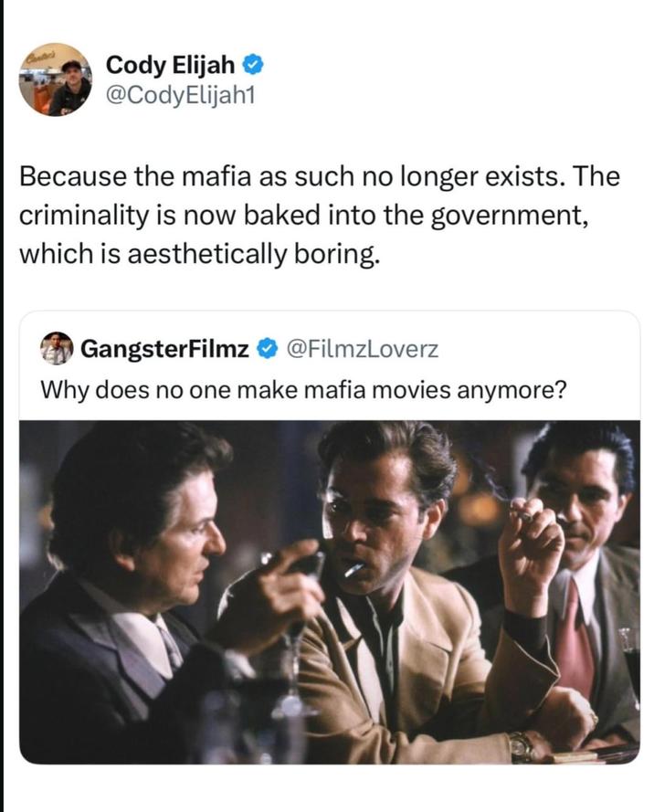 Cantec's Cody Elijah ✔ @CodyElijah1 Because the mafia as such no longer exists. The criminality is now baked into the government, which is aesthetically boring. GangsterFilmz @FilmzLoverz Why does no one make mafia movies anymore?