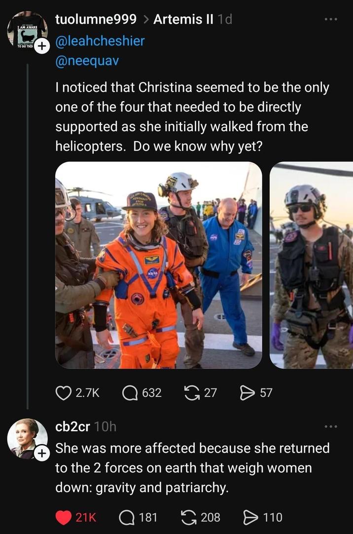 I AM AWAKE TO DO THIN + tuolumne999 > Artemis II 1d @leahcheshier @neequav I noticed that Christina seemed to be the only one of the four that needed to be directly supported as she initially walked from the helicopters. Do we know why yet? ASCH 2.7K 632 27 > 57 cb2cr 10h She was more affected because she returned to the 2 forces on earth that weigh women down: gravity and patriarchy. 21K Q 181 208 > 110