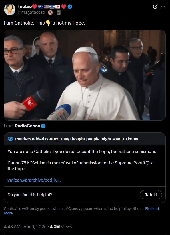 Taotao @magataotao I am Catholic. This is not my Pope. Tg2 0 From RadioGenoa Readers added context they thought people might want to know You are not a Catholic if you do not accept the Pope, but rather a schismatic. Canon 751: "Schism is the refusal of submission to the Supreme Pontiff," ie. the Pope. vatican.va/archive/cod-iu... Do you find this helpful? Rate it Context is written by people who use X, and appears when rated helpful by others. Find out more. 4:48 AM - Apr 9, 2026 -4.3M Views