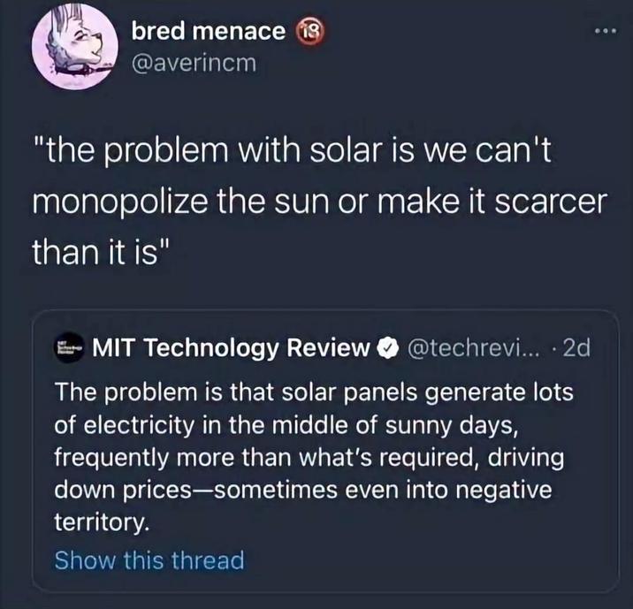 bred menace 18 @averincm "the problem with solar is we can't monopolize the sun or make it scarcer than it is" MIT Technology Review @techrevi... 2d . The problem is that solar panels generate lots of electricity in the middle of sunny days, frequently more than what's required, driving down prices-sometimes even into negative territory. Show this thread :