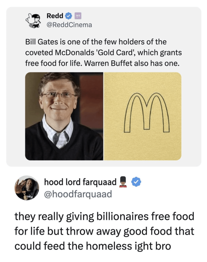 Redd IRIS @ReddCinema Bill Gates is one of the few holders of the coveted McDonalds 'Gold Card', which grants free food for life. Warren Buffet also has one. M QQ hood lord farquaad @hoodfarquaad they really giving billionaires free food for life but throw away good food that could feed the homeless ight bro