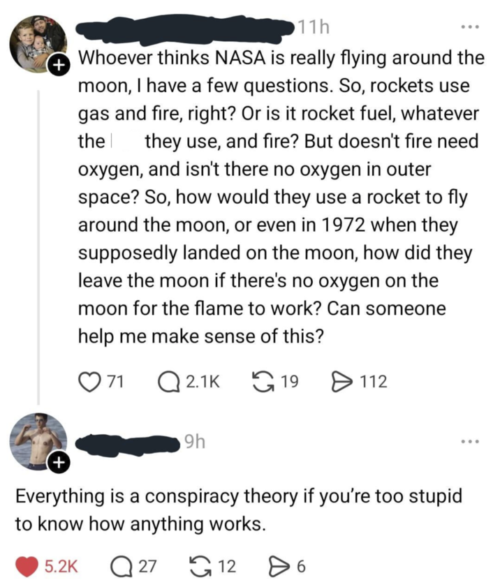 + 11h Whoever thinks NASA is really flying around the moon, I have a few questions. So, rockets use gas and fire, right? Or is it rocket fuel, whatever the h they use, and fire? But doesn't fire need oxygen, and isn't there no oxygen in outer space? So, how would they use a rocket to fly around the moon, or even in 1972 when they supposedly landed on the moon, how did they leave the moon if there's no oxygen on the moon for the flame to work? Can someone help me make sense of this? + 71 Q2.1K 9h 19 ✈ 112 Everything is a conspiracy theory if you're too stupid to know how anything works. 5.2K Q27 126