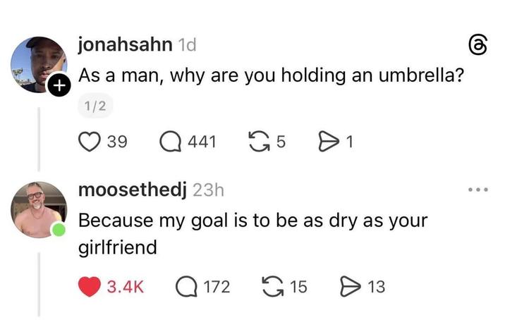 + jonahsahn 1d As a man, why are you holding an umbrella? 1/2 39 Q441 5 moosethedj 23h > 1 Because my goal is to be as dry as your girlfriend 3.4K Q172 15 > 13