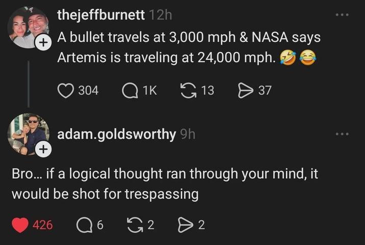 + thejeffburnett 12h A bullet travels at 3,000 mph & NASA says Artemis is traveling at 24,000 mph. 304 Q1K 13 > 37 + adam.goldsworthy 9h Bro... if a logical thought ran through your mind, it would be shot for trespassing 426 Q 6 G 2 D 2