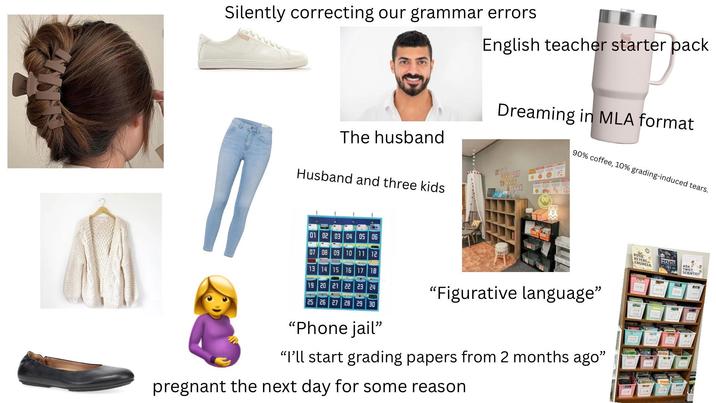 Silently correcting our grammar errors English teacher starter pack The husband Husband and three kids Dreaming in MLA format KISA 6000 DAY TO READ ABOOK 90% coffee, 10% grading-induced tears. 01 02 03 04 05 06 07 08 09 10 11 12 13 14 15 16 17 18 19 20 21 22 23 24 25 26 27 28 29 30 "Phone jail" www "Figurative language” "I'll start grading papers from 2 months ago" pregnant the next day for some reason ROSIE REVERE ENGINEER MATH? ADA TWIST SCIENTIST 3 B
