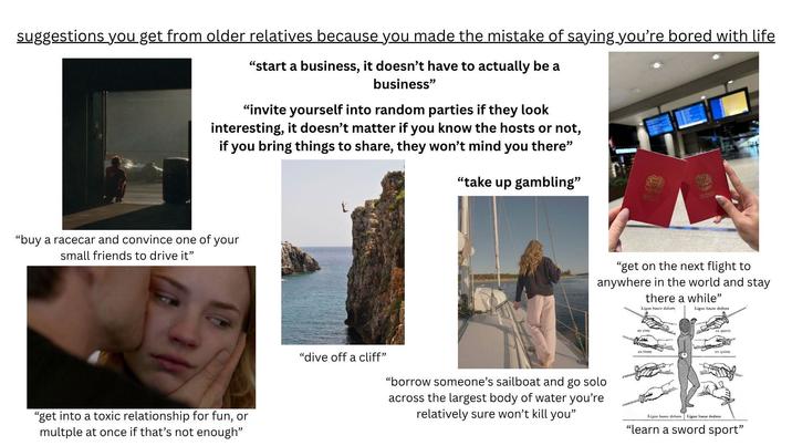 suggestions you get from older relatives because you made the mistake of saying you're bored with life "start a business, it doesn't have to actually be a business" "invite yourself into random parties if they look interesting, it doesn't matter if you know the hosts or not, if you bring things to share, they won't mind you there" "take up gambling" "buy a racecar and convince one of your small friends to drive it" "get into a toxic relationship for fun, or multple at once if that's not enough" "dive off a cliff" "get on the next flight to anywhere in the world and stay there a while" Ligne haute dehors Ligne haute dedans en tierce en quinte "borrow someone's sailboat and go solo across the largest body of water you're relatively sure won't kill you" Ligne basse dehors Ligne basse dedans "learn a sword sport"