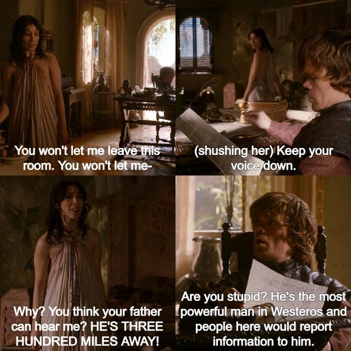 You won't let me leave this room. You won't let me- (shushing her) Keep your voice down. Why? You think your father can hear me? HE'S THREE HUNDRED MILES AWAY! Are you stupid? He's the most powerful man in Westeros and people here would report information to him.