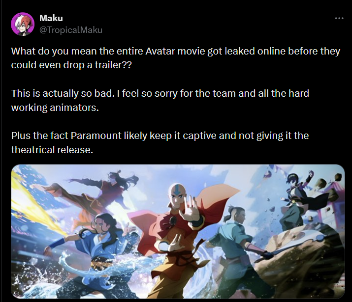Maku @TropicalMaku What do you mean the entire Avatar movie got leaked online before they could even drop a trailer?? This is actually so bad. I feel so sorry for the team and all the hard working animators. Plus the fact Paramount likely keep it captive and not giving it the theatrical release.