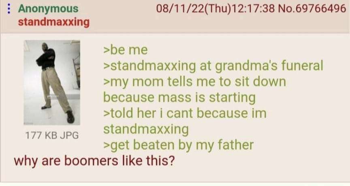 Anonymous standmaxxing 177 KB JPG >be me 08/11/22(Thu)12:17:38 No.69766496 >standmaxxing at grandma's funeral >my mom tells me to sit down because mass is starting >told her i cant because im standmaxxing >get beaten by my father why are boomers like this?