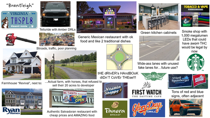 "Brantleigh" VIRGINIA THSPL8 #teamtommie CASA MEXICO Telluride with Amber DRLS Green kitchen cabinets Generic Mexican restaurant with ok food and like 2 traditional dishes Stroads, traffic, poor planning THE DRIVER'S HANDBOOK diDn'T COVER THEse!!! Wide-ass lanes with unused fake lanes for...future use? Farmhouse "Revival", next to: ...Actual farm, with horses, that refused to Ryan Homes sell their 20 acres to developer MI CASITA Restaurant NOW VIL OPEN AFE 703-802-6220 Authentic Salvadoran restaurant with cheap prices and AMAZING food Vitamin Shoppe Panera BREAD FIRST WATCH THE DAYTIME CAFE Glam Day TOBACCO & VAPE CBD & CIGARS & KRATOM SMOK SHOP Smoke shop with 1,000 megalumen LEDs that could have sworn THC would be legal by now TM Abigail Spanberger GOVERNOR WINSOME Tons of red and blue signs, often adjacent