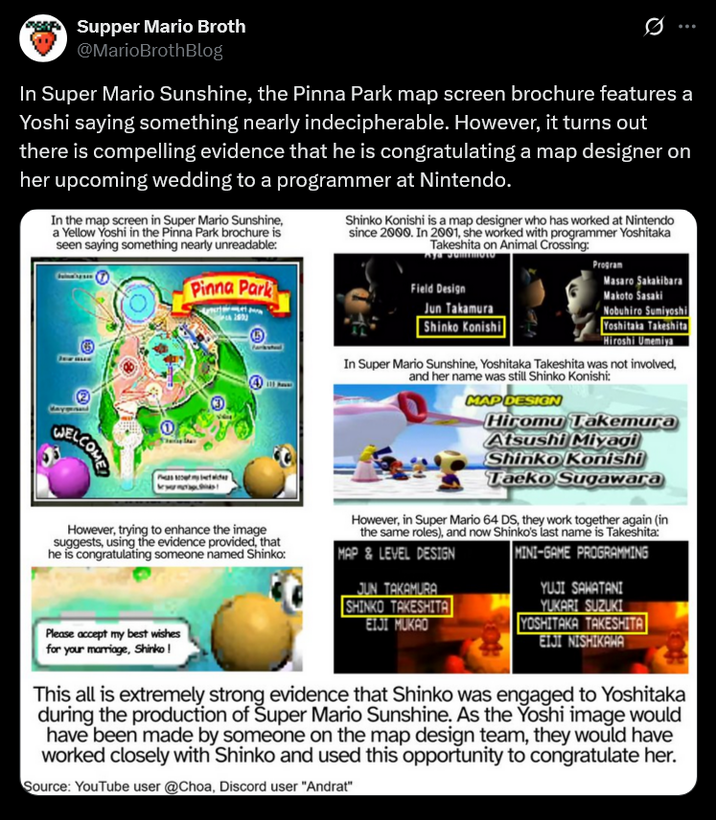 Supper Mario Broth @MarioBrothBlog 0 In Super Mario Sunshine, the Pinna Park map screen brochure features a Yoshi saying something nearly indecipherable. However, it turns out there is compelling evidence that he is congratulating a map designer on her upcoming wedding to a programmer at Nintendo. In the map screen in Super Mario Sunshine, a Yellow Yoshi in the Pinna Park brochure is seen saying something nearly unreadable: Pinna Park Shinko Konishi is a map designer who has worked at Nintendo since 2000. In 2001, she worked with programmer Yoshitaka Takeshita on Animal Crossing: Field Design Program Masaro Sakakibara Makoto Sasaki Nobuhiro Sumiyoshi WELCOME However, trying to enhance the image suggests, using the evidence provided, that he is congratulating someone named Shinko: Jun Takamura Shinko Konishi Yoshitaka Takeshita Hiroshi Umemiya In Super Mario Sunshine, Yoshitaka Takeshita was not involved, and her name was still Shinko Konishi: MAP DESIGN Hiromu Takemura Atsushi Miyagi Shinko Konishi Taeko Sugawara However, in Super Mario 64 DS, they work together again (in the same roles), and now Shinko's last name is Takeshita: MAP&LEVEL DESIGN JUN TAKAMURA SHINKO TAKESHITA EIJI MUKAO MINI-GAME PROGRAMMING YUJI SAWATANI YUKARI SUZUKI YOSHITAKA TAKESHITA EIJI NISHIKAWA Please accept my best wishes for your marriage, Shinko! This all is extremely strong evidence that Shinko was engaged to Yoshitaka during the production of Super Mario Sunshine. As the Yoshi image would have been made by someone on the map design team, they would have worked closely with Shinko and used this opportunity to congratulate her. Source: YouTube user @Choa, Discord user "Andrat"