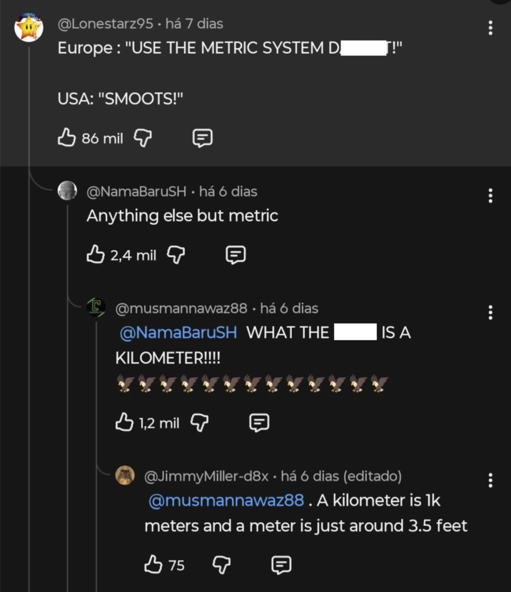 @Lonestarz95. há 7 dias Europe: "USE THE METRIC SYSTEM DỊ USA: "SMOOTS!" 86 mil @NamaBaruSH • há 6 dias Anything else but metric 2,4 mil @musmannawaz88 há 6 dias @NamaBaruSH WHAT THE IS A KILOMETER!!!! 1,2 mil @JimmyMiller-d8x⚫ há 6 dias (editado) @musmannawaz88. A kilometer is 1k meters and a meter is just around 3.5 feet B 75