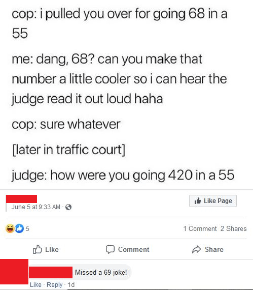 cop: i pulled you over for going 68 in a 55 me: dang, 68? can you make that number a little cooler so i can hear the judge read it out loud haha cop: sure whatever [later in traffic court] judge: how were you going 420 in a 55 June 5 at 9:33 AM - 5 Like Like Reply 1d Comment Missed a 69 joke! Like Page 1 Comment 2 Shares Share