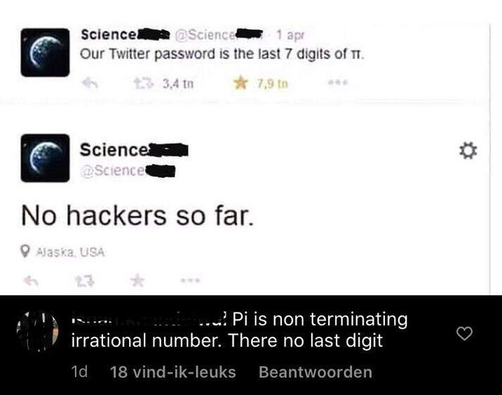 Science @Science 1 apr Our Twitter password is the last 7 digits of TT. 13,4 tn Science @Science No hackers so far. Alaska, USA 23 7,9 to Anandiel Pi is non terminating irrational number. There no last digit 1d 18 vind-ik-leuks Beantwoorden