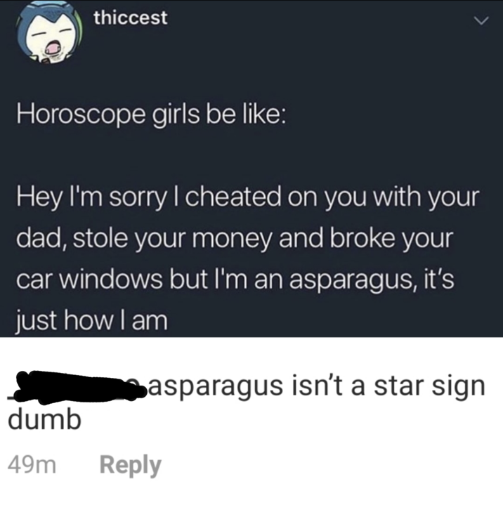 thiccest Horoscope girls be like: Hey I'm sorry I cheated on you with your dad, stole your money and broke your car windows but I'm an asparagus, it's just how I am dumb Casparagus isn't a star sign 49m Reply