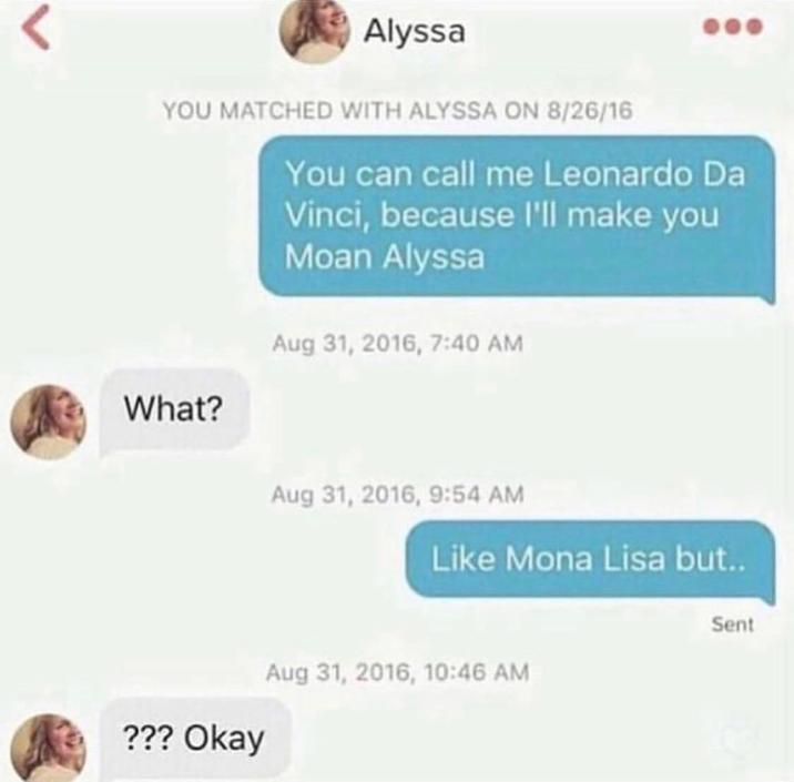 < Alyssa YOU MATCHED WITH ALYSSA ON 8/26/16 You can call me Leonardo Da Vinci, because I'll make you Moan Alyssa Aug 31, 2016, 7:40 AM What? Aug 31, 2016, 9:54 AM Like Mona Lisa but.. Aug 31, 2016, 10:46 AM ??? Okay Sent