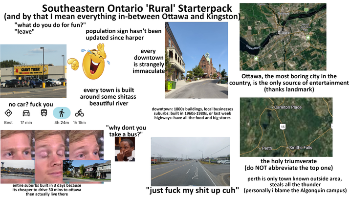 Chelsea Southeastern Ontario 'Rural' Starterpack (and by that I mean everything in-between Ottawa and Kingston) "what do you do for fun?" "leave" GIANT TIGER YOUR ALL CANADIAN FAMILY DISCOUNT STORE population sign hasn't been updated since harper every downtown is strangely immaculate Ottawa River 148 Gatineau Beacon Hill-Cyrville Ward Ottawa Ottawa, the most boring city in the country, is the only source of entertainment (thanks landmark) every town is built around some s------ beautiful river downtown: 1800s buildings, local businesses suburbs: built in 1960s-1980s, or last week highways: have all the food and big stores no car? f--- you A @ * Best 17 min 4h 24m 1h 15m "why dont you take a bus?" Perth Carleton Place 15 Smiths Falls entire suburbs built in 3 days because its cheaper to drive 30 mins to ottawa then actually live there 2025 Google Trans-Ca CARLOFT.CA- the holy triumverate (do NOT abbreviate the top one) perth is only town known outside area, steals all the thunder "just f--- my s--- up cuh" (personally i blame the Algonquin campus)
