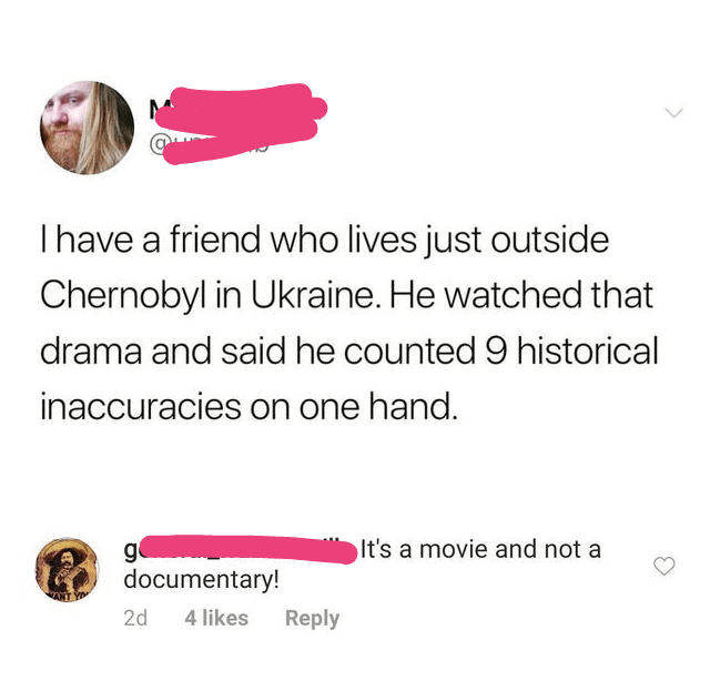 I have a friend who lives just outside Chernobyl in Ukraine. He watched that drama and said he counted 9 historical inaccuracies on one hand. g It's a movie and not a documentary! 2d 4 likes Reply