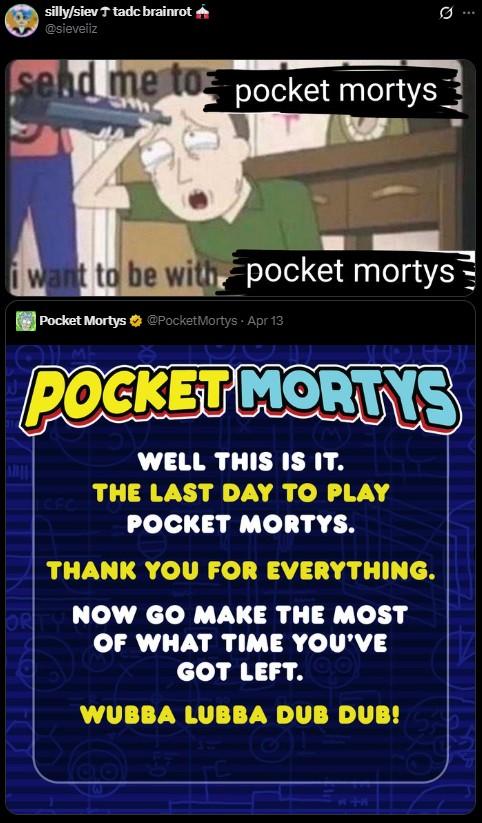 silly/siev ↑ tadc brainrot @sieveliz send me to pocket mortys 0 i want to be with pocket mortys Pocket Mortys @PocketMortys. Apr 13 POCKET MORTYS CFC WELL THIS IS IT. THE LAST DAY TO PLAY POCKET MORTYS. THANK YOU FOR EVERYTHING. ORTY NOW GO MAKE THE MOST OF WHAT TIME YOU'VE GOT LEFT. WUBBA LUBBA DUB DUB!