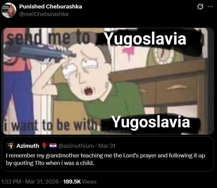 Punished Cheburashka @reelCheburashka send me to Yugoslavia i want to be with Yugoslavia Azimuth @azimuthium Mar 31 I remember my grandmother teaching me the Lord's prayer and following it up by quoting Tito when i was a child. 1:32 PM · Mar 31, 2026 189.5K Views