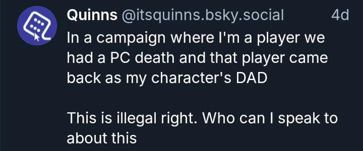 Quinns @itsquinns.bsky.social In a campaign where I'm a player we had a PC death and that player came back as my character's DAD 4d This is illegal right. Who can I speak to about this