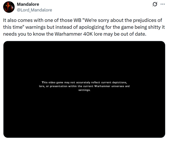 Mandalore @Lord_Mandalore ... It also comes with one of those WB "We're sorry about the prejudices of this time" warnings but instead of apologizing for the game being s----- it needs you to know the Warhammer 40K lore may be out of date. This video game may not accurately reflect current depictions, lore, or presentation within the current Warhammer universes and settings.