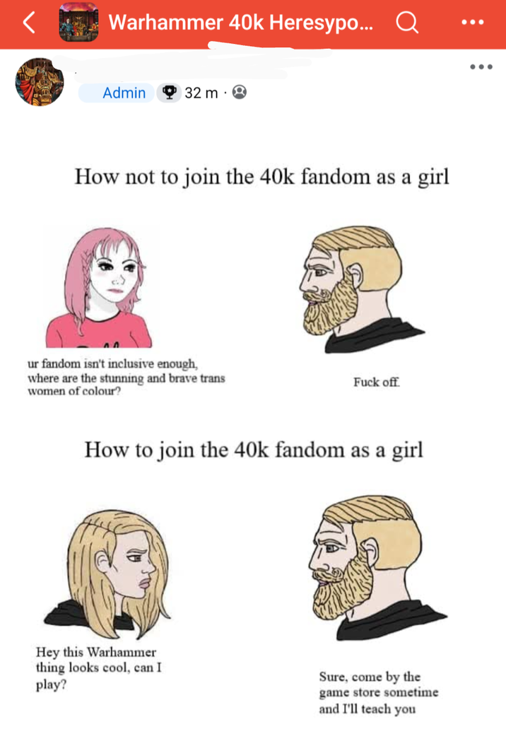 Warhammer 40k Heresypo... Admin 32 m How not to join the 40k fandom as a girl ur fandom isn't inclusive enough, where are the stunning and brave trans women of colour? F--- off How to join the 40k fandom as a girl Hey this Warhammer thing looks cool, can I play? Sure, come by the game store sometime and I'll teach you