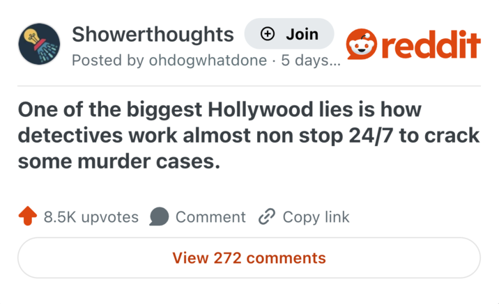 Showerthoughts → Join Posted by ohdogwhatdone 5 days... • reddit One of the biggest Hollywood lies is how detectives work almost non stop 24/7 to crack some murder cases. 8.5K upvotes Comment Copy link View 272 comments
