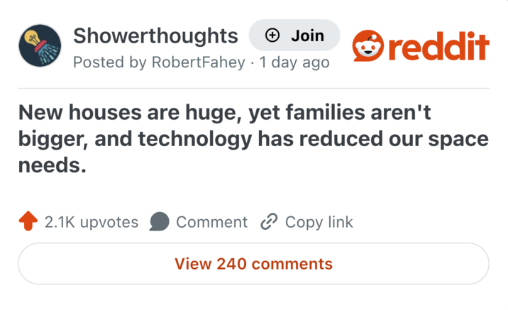 Showerthoughts + Join Posted by RobertFahey 1 day ago reddit New houses are huge, yet families aren't bigger, and technology has reduced our space needs. 2.1K upvotes Comment Copy link View 240 comments